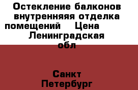 Остекление балконов,внутренняяя отделка помещений  › Цена ­ 100 - Ленинградская обл., Санкт-Петербург г. Строительство и ремонт » Двери, окна и перегородки   